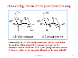chair configuration of the glucopyranose ring




chair configurationThe α and β anomers of glucose chair form.
the position of the hydroxyl group (red or green) on the
anomeric carbon relative to the CH2OH group bound to carbon
5: they are either on the opposite sides (α), or the same side (β).

                              Dr. Siham Gritly                        38
 