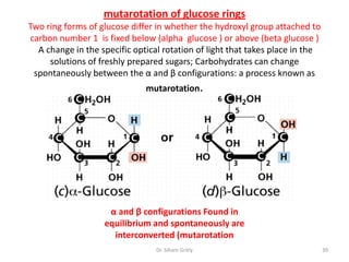 mutarotation of glucose rings
Two ring forms of glucose differ in whether the hydroxyl group attached to
carbon number 1 is fixed below (alpha glucose ) or above (beta glucose )
  A change in the specific optical rotation of light that takes place in the
     solutions of freshly prepared sugars; Carbohydrates can change
 spontaneously between the α and β configurations: a process known as
                              mutarotation.




                    α and β configurations Found in
                   equilibrium and spontaneously are
                     interconverted (mutarotation
                                 Dr. Siham Gritly                              39
 