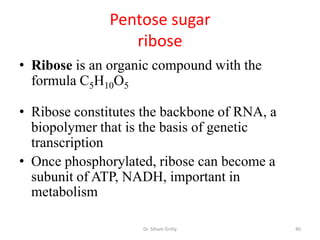 Pentose sugar
                  ribose
• Ribose is an organic compound with the
  formula C5H10O5

• Ribose constitutes the backbone of RNA, a
  biopolymer that is the basis of genetic
  transcription
• Once phosphorylated, ribose can become a
  subunit of ATP, NADH, important in
  metabolism

                    Dr. Siham Gritly          40
 