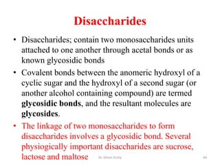 Disaccharides
• Disaccharides; contain two monosaccharides units
  attached to one another through acetal bonds or as
  known glycosidic bonds
• Covalent bonds between the anomeric hydroxyl of a
  cyclic sugar and the hydroxyl of a second sugar (or
  another alcohol containing compound) are termed
  glycosidic bonds, and the resultant molecules are
  glycosides.
• The linkage of two monosaccharides to form
  disaccharides involves a glycosidic bond. Several
  physiogically important disaccharides are sucrose,
  lactose and maltose Dr. Siham Gritly                  44
 