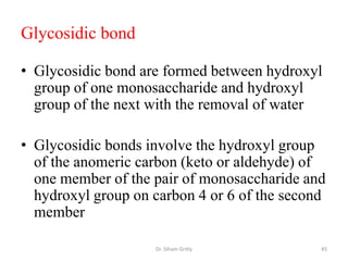 Glycosidic bond

• Glycosidic bond are formed between hydroxyl
  group of one monosaccharide and hydroxyl
  group of the next with the removal of water

• Glycosidic bonds involve the hydroxyl group
  of the anomeric carbon (keto or aldehyde) of
  one member of the pair of monosaccharide and
  hydroxyl group on carbon 4 or 6 of the second
  member

                    Dr. Siham Gritly          45
 