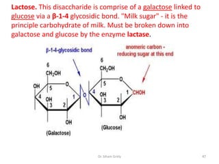 Lactose. This disaccharide is comprise of a galactose linked to
glucose via a β-1-4 glycosidic bond. "Milk sugar" - it is the
principle carbohydrate of milk. Must be broken down into
galactose and glucose by the enzyme lactase.




                            Dr. Siham Gritly                      47
 