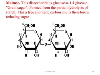 Maltose. This disaccharide is glucose-α-1,4 glucose.
"Grain sugar". Formed from the partial hydrolysis of
starch. Has a free anomeric carbon and is therefore a
reducing sugar.




                        Dr. Siham Gritly                49
 