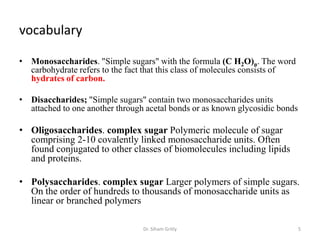 vocabulary

• Monosaccharides. "Simple sugars" with the formula (C H2O)n. The word
  carbohydrate refers to the fact that this class of molecules consists of
  hydrates of carbon.

• Disaccharides; "Simple sugars" contain two monosaccharides units
  attached to one another through acetal bonds or as known glycosidic bonds

• Oligosaccharides. complex sugar Polymeric molecule of sugar
  comprising 2-10 covalently linked monosaccharide units. Often
  found conjugated to other classes of biomolecules including lipids
  and proteins.

• Polysaccharides. complex sugar Larger polymers of simple sugars.
  On the order of hundreds to thousands of monosaccharide units as
  linear or branched polymers

                                 Dr. Siham Gritly                             5
 