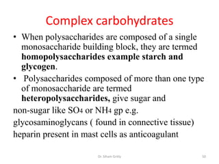 Complex carbohydrates
• When polysaccharides are composed of a single
  monosaccharide building block, they are termed
  homopolysaccharides example starch and
  glycogen.
• Polysaccharides composed of more than one type
  of monosaccharide are termed
  heteropolysaccharides, give sugar and
non-sugar like SO4 or NH4 gp e.g.
glycosaminoglycans ( found in connective tissue)
heparin present in mast cells as anticoagulant

                     Dr. Siham Gritly          50
 