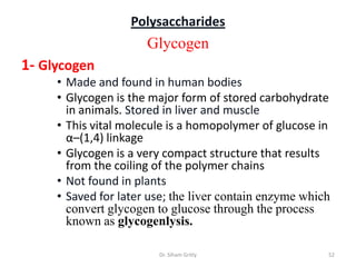 Polysaccharides
                      Glycogen
1- Glycogen
     • Made and found in human bodies
     • Glycogen is the major form of stored carbohydrate
       in animals. Stored in liver and muscle
     • This vital molecule is a homopolymer of glucose in
       α–(1,4) linkage
     • Glycogen is a very compact structure that results
       from the coiling of the polymer chains
     • Not found in plants
     • Saved for later use; the liver contain enzyme which
       convert glycogen to glucose through the process
       known as glycogenlysis.

                        Dr. Siham Gritly                 52
 