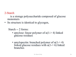 2-Starch
     is a storage polysaccharide composed of glucose
  monomers
• Its structure is identical to glycogen,

   Starch -- 2 forms:
      • amylose: linear polymer of α(1-> 4) linked
        glucose residues

      • amylopectin: branched polymer of α(1-> 4)
        linked glucose residues with α(1-> 6) linked
        branches

                         Dr. Siham Gritly              54
 