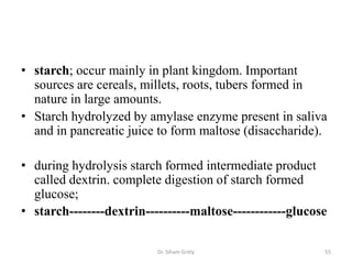 • starch; occur mainly in plant kingdom. Important
  sources are cereals, millets, roots, tubers formed in
  nature in large amounts.
• Starch hydrolyzed by amylase enzyme present in saliva
  and in pancreatic juice to form maltose (disaccharide).

• during hydrolysis starch formed intermediate product
  called dextrin. complete digestion of starch formed
  glucose;
• starch--------dextrin----------maltose------------glucose

                          Dr. Siham Gritly                55
 