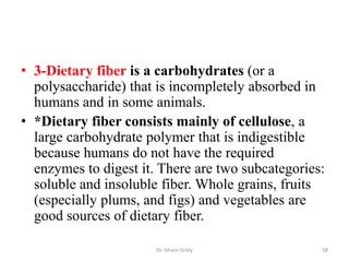 • 3-Dietary fiber is a carbohydrates (or a
  polysaccharide) that is incompletely absorbed in
  humans and in some animals.
• *Dietary fiber consists mainly of cellulose, a
  large carbohydrate polymer that is indigestible
  because humans do not have the required
  enzymes to digest it. There are two subcategories:
  soluble and insoluble fiber. Whole grains, fruits
  (especially plums, and figs) and vegetables are
  good sources of dietary fiber.

                       Dr. Siham Gritly            58
 