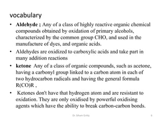 vocabulary
• Aldehyde ; Any of a class of highly reactive organic chemical
  compounds obtained by oxidation of primary alcohols,
  characterized by the common group CHO, and used in the
  manufacture of dyes, and organic acids.
• Aldehydes are oxidized to carboxylic acids and take part in
  many addition reactions
• ketone Any of a class of organic compounds, such as acetone,
  having a carbonyl group linked to a carbon atom in each of
  two hydrocarbon radicals and having the general formula
  R(CO)R ,
• Ketones don't have that hydrogen atom and are resistant to
  oxidation. They are only oxidised by powerful oxidising
  agents which have the ability to break carbon-carbon bonds.
                           Dr. Siham Gritly                   6
 