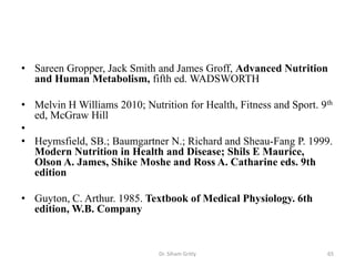 • Sareen Gropper, Jack Smith and James Groff, Advanced Nutrition
  and Human Metabolism, fifth ed. WADSWORTH

• Melvin H Williams 2010; Nutrition for Health, Fitness and Sport. 9th
  ed, McGraw Hill
•
• Heymsfield, SB.; Baumgartner N.; Richard and Sheau-Fang P. 1999.
  Modern Nutrition in Health and Disease; Shils E Maurice,
  Olson A. James, Shike Moshe and Ross A. Catharine eds. 9th
  edition

• Guyton, C. Arthur. 1985. Textbook of Medical Physiology. 6th
  edition, W.B. Company



                              Dr. Siham Gritly                      65
 