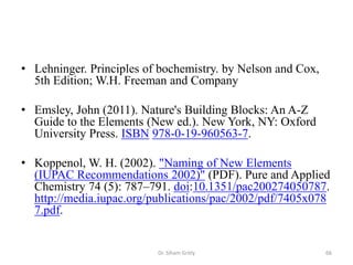 • Lehninger. Principles of bochemistry. by Nelson and Cox,
  5th Edition; W.H. Freeman and Company

• Emsley, John (2011). Nature's Building Blocks: An A-Z
  Guide to the Elements (New ed.). New York, NY: Oxford
  University Press. ISBN 978-0-19-960563-7.

• Koppenol, W. H. (2002). "Naming of New Elements
  (IUPAC Recommendations 2002)" (PDF). Pure and Applied
  Chemistry 74 (5): 787–791. doi:10.1351/pac200274050787.
  http://media.iupac.org/publications/pac/2002/pdf/7405x078
  7.pdf.


                          Dr. Siham Gritly                   66
 