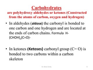 Carbohydrates
are polyhydroxy aldehydes or ketones (Constructed
 from the atoms of carbon, oxygen and hydrogen)
• In aldehydes (aldose) the carbonyl is bonded to
  one carbon and one hydrogen and are located at
  the ends of carbon chains. Formula H-
  (CHOH)x(C=O)-


• In ketones (Ketoses) carbonyl group (C= O) is
  bonded to two carbons within a carbon
  skeleton
                      Dr. Siham Gritly              8
 