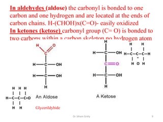 In aldehydes (aldose) the carbonyl is bonded to one
 carbon and one hydrogen and are located at the ends of
 carbon chains. H-(CHOH)x(C=O)- easily oxidized
 In ketones (ketose) carbonyl group (C= O) is bonded to
 two carbons within a carbon skeleton no hydrogen atom
                                                  H    H
                                                  |    |
                                                H—C—C—C—H
                                                   | " |
                                                   H O H




  H H H
  | | |
H—C—C—C=O
  | |
  H H       Glycerildyhide

                             Dr. Siham Gritly               9
 