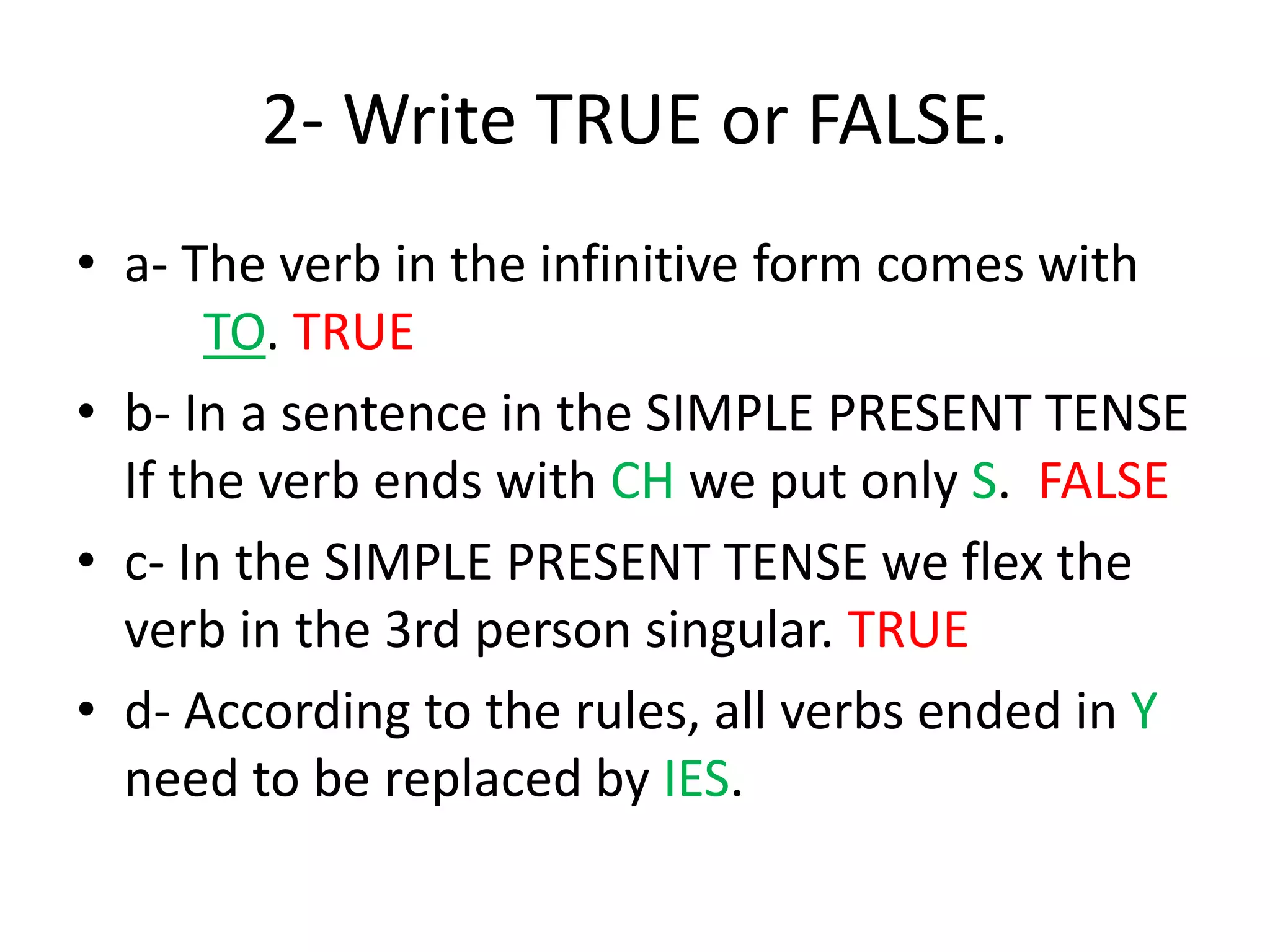 2- Write TRUE or FALSE.
• a- The verb in the infinitive form comes with
TO. TRUE
• b- In a sentence in the SIMPLE PRESENT TENSE
If the verb ends with CH we put only S. FALSE
• c- In the SIMPLE PRESENT TENSE we flex the
verb in the 3rd person singular. TRUE
• d- According to the rules, all verbs ended in Y
need to be replaced by IES.
 