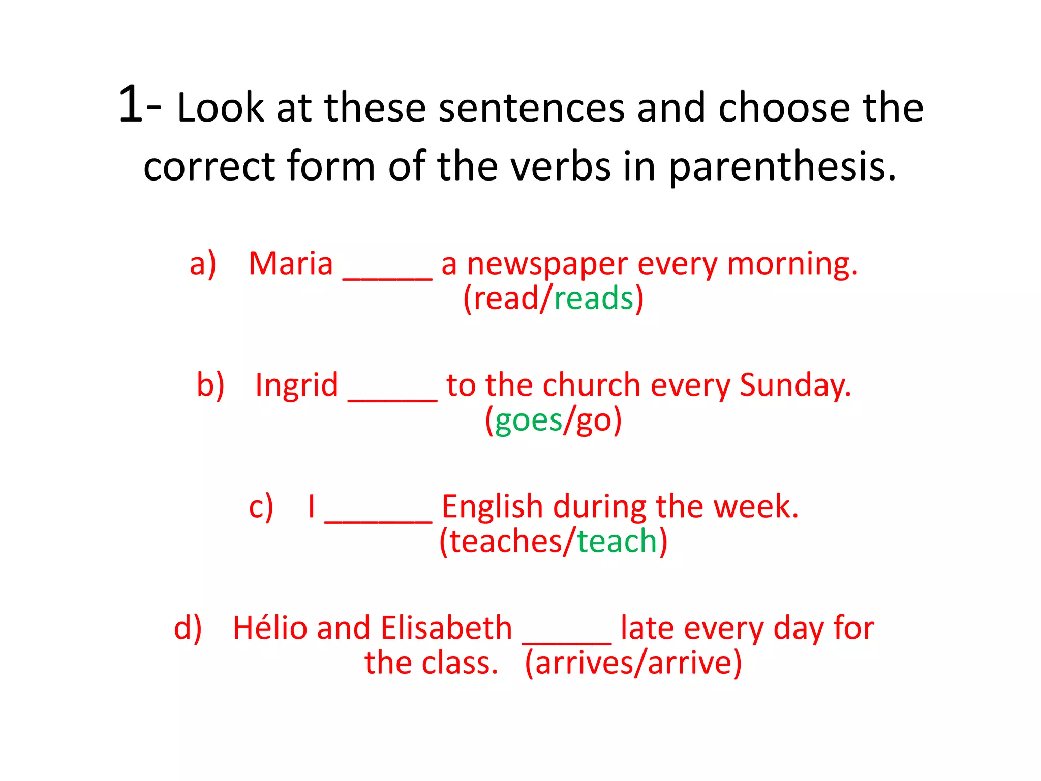 1- Look at these sentences and choose the
correct form of the verbs in parenthesis.
a) Maria _____ a newspaper every morning.
(read/reads)
b) Ingrid _____ to the church every Sunday.
(goes/go)
c) I ______ English during the week.
(teaches/teach)
d) Hélio and Elisabeth _____ late every day for
the class. (arrives/arrive)
 