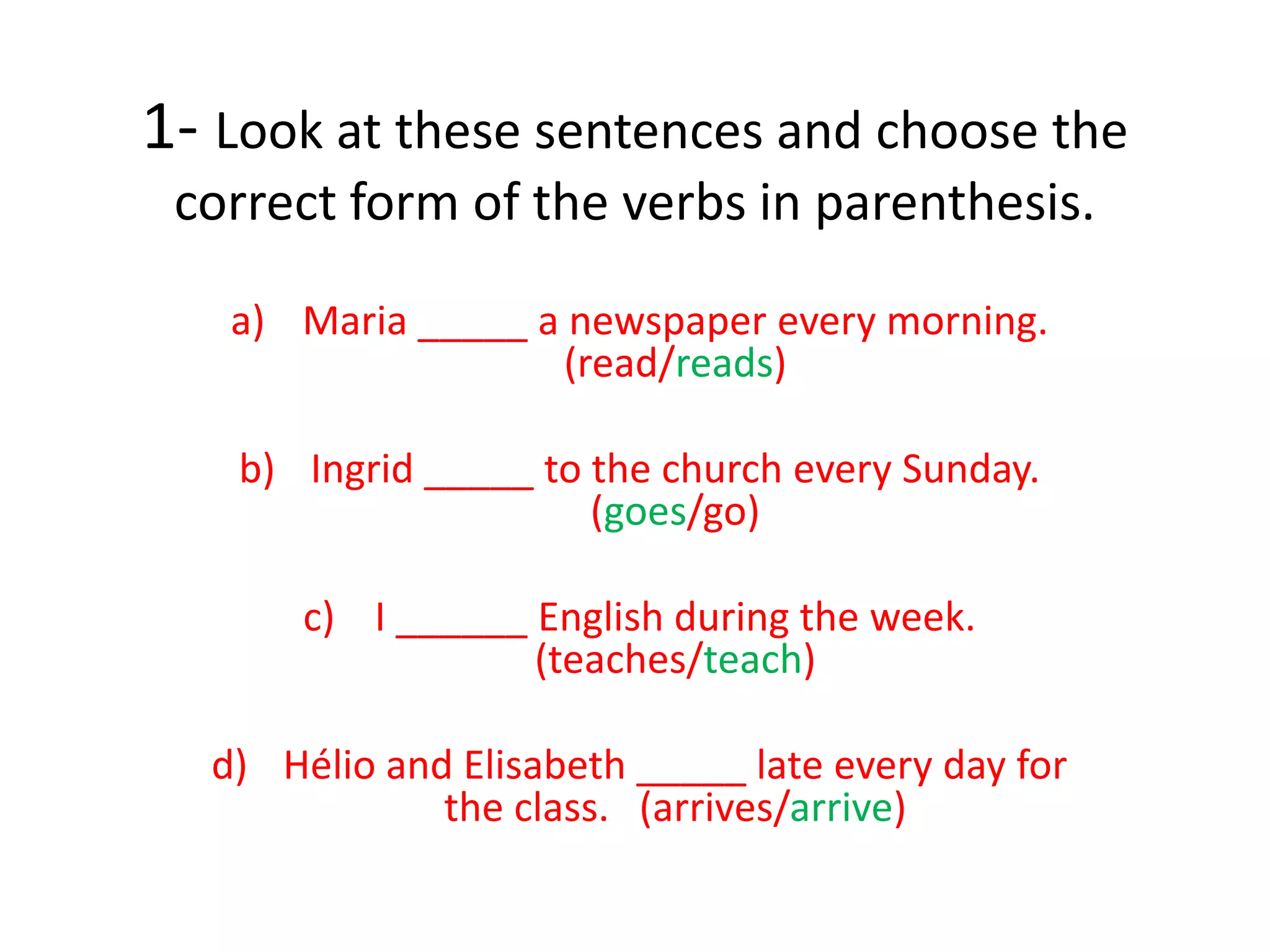 1- Look at these sentences and choose the
correct form of the verbs in parenthesis.
a) Maria _____ a newspaper every morning.
(read/reads)
b) Ingrid _____ to the church every Sunday.
(goes/go)
c) I ______ English during the week.
(teaches/teach)
d) Hélio and Elisabeth _____ late every day for
the class. (arrives/arrive)
 