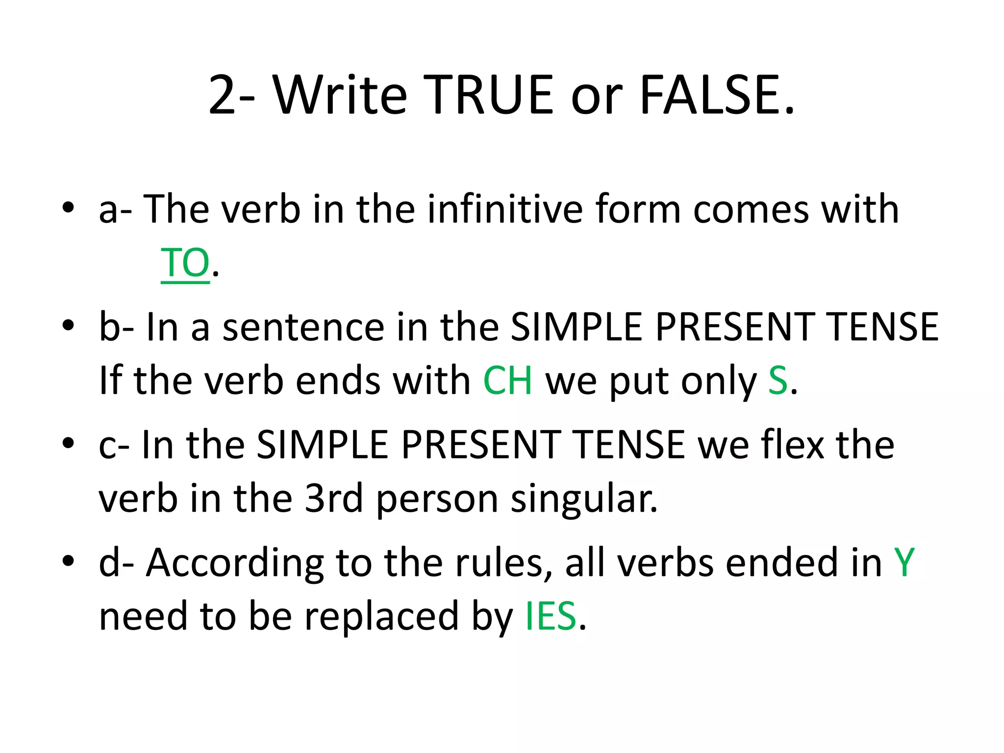 2- Write TRUE or FALSE.
• a- The verb in the infinitive form comes with
TO.
• b- In a sentence in the SIMPLE PRESENT TENSE
If the verb ends with CH we put only S.
• c- In the SIMPLE PRESENT TENSE we flex the
verb in the 3rd person singular.
• d- According to the rules, all verbs ended in Y
need to be replaced by IES.
 