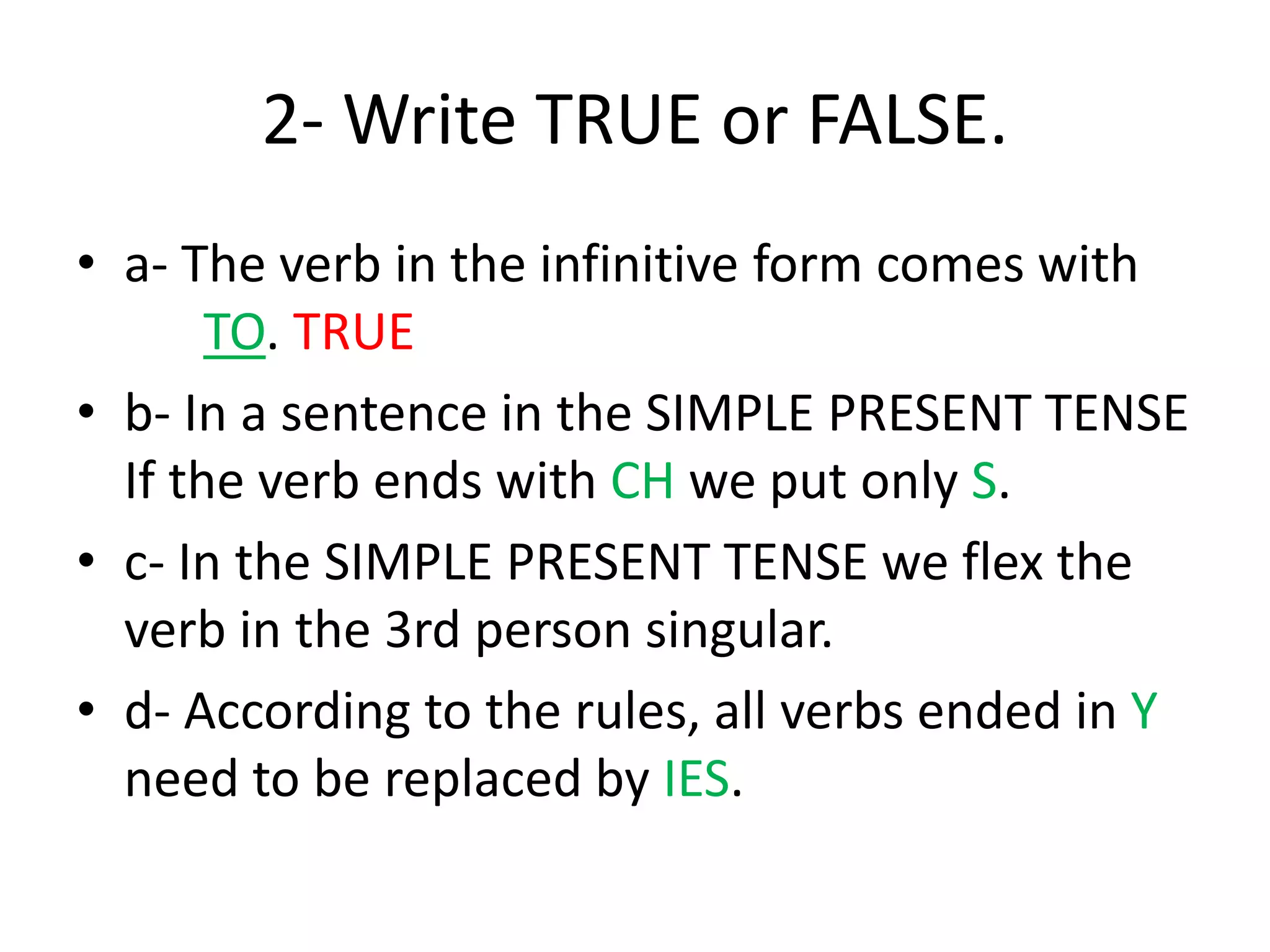 2- Write TRUE or FALSE.
• a- The verb in the infinitive form comes with
TO. TRUE
• b- In a sentence in the SIMPLE PRESENT TENSE
If the verb ends with CH we put only S.
• c- In the SIMPLE PRESENT TENSE we flex the
verb in the 3rd person singular.
• d- According to the rules, all verbs ended in Y
need to be replaced by IES.
 