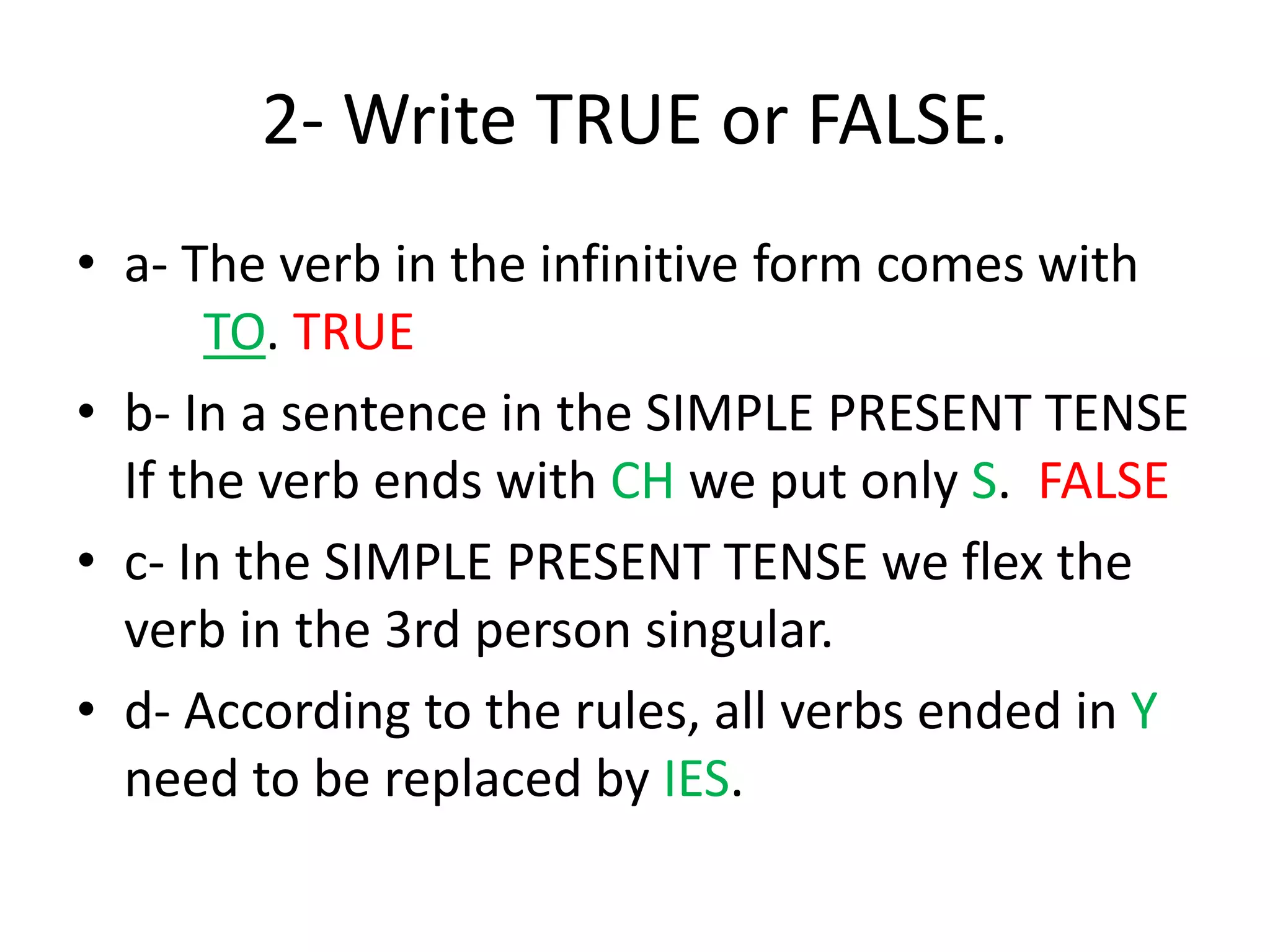 2- Write TRUE or FALSE.
• a- The verb in the infinitive form comes with
TO. TRUE
• b- In a sentence in the SIMPLE PRESENT TENSE
If the verb ends with CH we put only S. FALSE
• c- In the SIMPLE PRESENT TENSE we flex the
verb in the 3rd person singular.
• d- According to the rules, all verbs ended in Y
need to be replaced by IES.
 