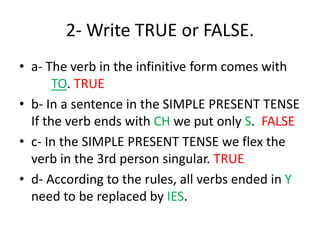 2- Write TRUE or FALSE.
• a- The verb in the infinitive form comes with
TO. TRUE
• b- In a sentence in the SIMPLE PRESENT TENSE
If the verb ends with CH we put only S. FALSE
• c- In the SIMPLE PRESENT TENSE we flex the
verb in the 3rd person singular. TRUE
• d- According to the rules, all verbs ended in Y
need to be replaced by IES.
 