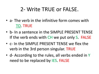 2- Write TRUE or FALSE.
• a- The verb in the infinitive form comes with
TO. TRUE
• b- In a sentence in the SIMPLE PRESENT TENSE
If the verb ends with CH we put only S. FALSE
• c- In the SIMPLE PRESENT TENSE we flex the
verb in the 3rd person singular. TRUE
• d- According to the rules, all verbs ended in Y
need to be replaced by IES. FALSE
 