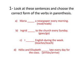 1- Look at these sentences and choose the
correct form of the verbs in parenthesis.
a) Maria _____ a newspaper every morning.
(read/reads)
b) Ingrid _____ to the church every Sunday.
(goes/go)
c) I ______ English during the week.
(teaches/teach)
d) Hélio and Elisabeth _____ late every day for
the class. (arrives/arrive)
 