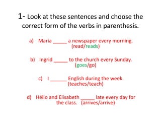 1- Look at these sentences and choose the
correct form of the verbs in parenthesis.
a) Maria _____ a newspaper every morning.
(read/reads)
b) Ingrid _____ to the church every Sunday.
(goes/go)
c) I ______ English during the week.
(teaches/teach)
d) Hélio and Elisabeth _____ late every day for
the class. (arrives/arrive)
 