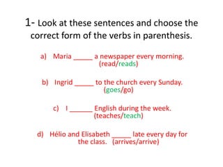 1- Look at these sentences and choose the
correct form of the verbs in parenthesis.
a) Maria _____ a newspaper every morning.
(read/reads)
b) Ingrid _____ to the church every Sunday.
(goes/go)
c) I ______ English during the week.
(teaches/teach)
d) Hélio and Elisabeth _____ late every day for
the class. (arrives/arrive)
 