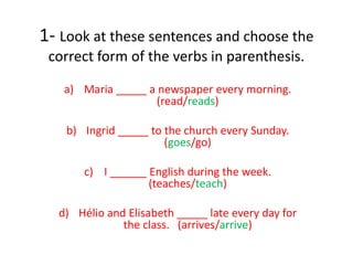 1- Look at these sentences and choose the
correct form of the verbs in parenthesis.
a) Maria _____ a newspaper every morning.
(read/reads)
b) Ingrid _____ to the church every Sunday.
(goes/go)
c) I ______ English during the week.
(teaches/teach)
d) Hélio and Elisabeth _____ late every day for
the class. (arrives/arrive)
 