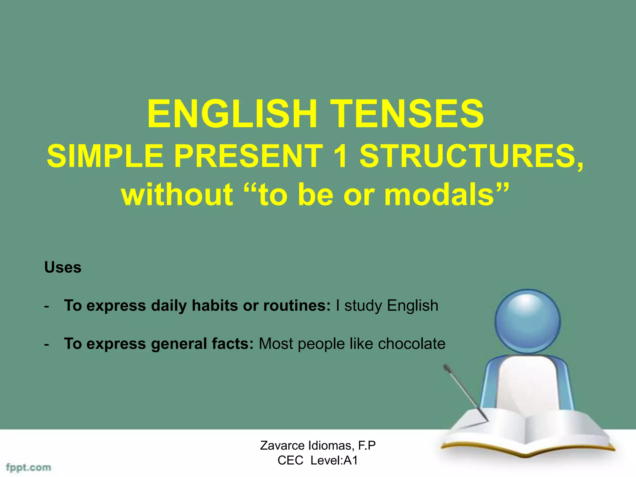ENGLISH TENSES
SIMPLE PRESENT 1 STRUCTURES,
without “to be or modals”
Zavarce Idiomas, F.P
CEC Level:A1
Uses
- To express daily habits or routines: I study English
- To express general facts: Most people like chocolate