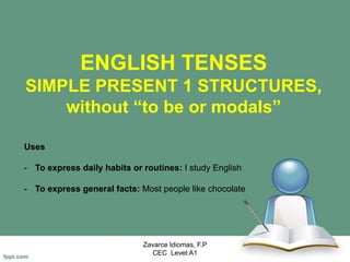 ENGLISH TENSES
SIMPLE PRESENT 1 STRUCTURES,
without “to be or modals”
Zavarce Idiomas, F.P
CEC Level:A1
Uses
- To express daily habits or routines: I study English
- To express general facts: Most people like chocolate
 