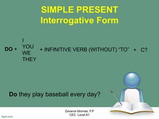 SIMPLE PRESENT
Interrogative Form
Do they play baseball every day?
Zavarce Idiomas, F.P
CEC Level:A1
DO +
I
YOU
WE
THEY
+ INFINITIVE VERB (WITHOUT) “TO” + C?
 