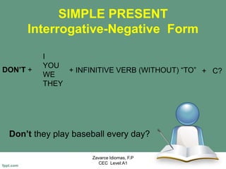 SIMPLE PRESENT
Interrogative-Negative Form
Don’t they play baseball every day?
Zavarce Idiomas, F.P
CEC Level:A1
DON’T +
I
YOU
WE
THEY
+ INFINITIVE VERB (WITHOUT) “TO” + C?
 