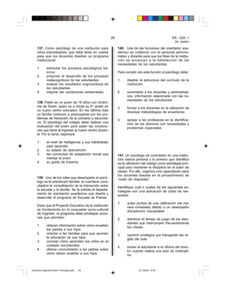 28                                          EK - 229 - I
                                                                                                         2a. sesión

     137. Como psicólogo de una institución para                140. Una de las funciones del orientador aca-
     niños sobredotados, qué debe tener en cuenta               démico es colaborar con el personal adminis-
     para que los docentes diseñen un programa                  trativo y docente para que los fines de la institu-
     institucional:                                             ción se encaucen a la satisfacción de las
                                                                necesidades de los estudiantes.
     1.      estimular los procesos psicológicos bá-
             sicos                                              Para cumplir con esta función el psicólogo debe:
     2.      propiciar el desarrollo de los procesos
             metacognitivos de los estudiantes                  1.    diseñar la estructura del currículo de la
     3.      evaluar los resultados cognoscitivos de                  institución
             los estudiantes
     4.      mejorar las condiciones ambientales                2.    suministrar a los docentes y administrati-
                                                                      vos, información relacionada con las ne-
                                                                      cesidades de los estudiantes
     138. Pablo es un joven de 18 años con síndro-
     me de Down, quien va a iniciar su 6° grado en
                                                                3.    formar a los docentes en la utilización de
     un nuevo centro educativo. En los últimos días
                                                                      diversas metodologías de enseñanza
     su familia comenzó a preocuparse por los pro-
     blemas de transición de la primaria a secunda-
                                                                4.    apoyar a los profesores en la identifica-
     ria. El psicólogo del colegio debe realizar una
                                                                      ción de los alumnos con necesidades y
     evaluación del joven para saber las condicio-
                                                                      problemas especiales
     nes que tiene al ingresar al nuevo centro docen-
     te. Por lo tanto, explorará:

     1.      el nivel de inteligencia y sus habilidades
             para aprender
     2.      su estado de desnutrición
     3.      las conductas de adaptación social que             141. Un psicólogo es contratado en una institu-
             maneja el joven                                    ción básica primaria y lo primero que identifica
     4.      su grado de trisomía                               es la utilización del castigo como estrategia prin-
                                                                cipal para mantener la disciplina en el salón de
                                                                clases. Por ello, organiza una capacitación para
                                                                los docentes basada en el procedimiento de
     139. Uno de los roles que desempeña el psicó-              “costo de respuesta”.
     logo es la orientación familiar, la cual tiene como
     objetivo la consolidación de la interacción entre          Identifique cuál o cuales de las siguientes es-
     la escuela y la familia. Se le solicita al departa-        trategias son una aplicación de costo de res-
     mento de orientación académica que diseñe y                puesta:
     desarrolle el programa de Escuela de Padres.
                                                                1.    quitar puntos de una calificación (de ma-
     Dado que el Proyecto Educativo de la institución                 nera inmediata) debido a un desempeño
     se fundamenta en la propuesta socio-cultural                     disciplinario inaceptable
     de Vygotski, el programa debe privilegiar accio-
     nes que permitan:                                          2.    disminuir el tiempo de juego de los estu-
                                                                      diantes que interrumpen frecuentemente
     1.      obtener información sobre cómo enseñan                   las clases
             los padres a sus hijos
     2.      orientar a las familias para que asuman            3.    suprimir privilegios por transgredir las re-
             la educación de sus hijos                                glas del aula
     3.      conocer cómo aprenden los niños en el
             contexto sociofamiliar                             4.    enviar al estudiante a la oficina del direc-
     4.      ofrecer conocimiento a los padres sobre                  tor cuando realice una acto de indiscipli-
             cómo deben enseñar a sus hijos                           na



Educativa Segunda Sesión. Psicología.p65   28                                  2/11/2004, 10:20
 