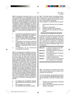 29                                            EK - 229 - I
                                                                                                          2a. sesión

     142. Un estudiante universitario recurre a uno            144. Un docente solicita al psicólogo educati-
     de los psicólogos de su universidad en busca              vo ayuda para su grupo de estudiantes, con el
     de asesoría, pues reporta dificultades para de-           fin de lograr con ellos autonomía grupal e indivi-
     sarrollar sus procesos académicos y persona-              dual. La intervención será grupal.
     les de una manera adecuada. El expresa sus                Para conseguirlo, es relevante tener en cuenta:
     dificultades en responsabilizarse de su trabajo,
     en organizar, planear y sistematizar su vida, en
                                                               1.      conocimiento personal de los estudian-
     realizar las cosas de manera eficaz y efectiva. El
                                                                       tes
     psicólogo analiza el caso y decide desarrollar
     un programa de reorientación de sus hábitos de            2.      relaciones intergrupales
     vida a partir del concepto de autoeficacia de A.          3.      cohesión grupal de los estudiantes
     Bandura. La propuesta del psicólogo debe con-             4.      conocimiento de la familia de los estu-
     tener:                                                            diantes
                                                                     PREGUNTA DE INFORMACIÓN SUFICIENTE
     1.      un proceso de autoevaluación de las com-
             petencias, estableciendo sus fortalezas y         A continuación encontrará una pregunta que
             debilidades y las metas a alcanzar                consta de un problema o situación y dos infor-
     2.      un plan de acción basado en el estableci-         maciones o acciones identificadas con los nú-
             miento y desarrollo de estrategias efecti-
                                                               meros I y II. Usted debe decidir si las informacio-
             vas
     3.      la verificación del proceso a través del          nes o acciones son necesarias y suficientes
             automonitoreo con un diseño de contin-            para solucionar el problema o la situación y
             gencias y refuerzos asociados al logro de         marcar en su hoja de respuestas según el cua-
             objetivos y desempeño eficaz de las es-           dro siguiente:
             trategias
     4.      la evaluación de las dimensiones                  Marque A        si necesita y basta con las infor-
             conductuales del proceso                                          maciones o acciones I y II
                                                               Marque B        si necesita y basta con la informa-
    143. En el colegio San Luis Beltrán se encuen-                             ción o acción I
    tra reunido el comité de convivencia para deci-            Marque C        si necesita y basta con la informa-
    dir qué hacer con Andrés, estudiante de transi-                            ción o acción II
    ción de 5 años de edad, quien presenta                     Marque D        si cualquiera de las dos informa-
    frecuentes peleas con otros niños. Cuando jue-                             ciones o acciones sirve
    ga con sus compañeros, Andrés convierte el                 Marque E        si ninguna de las dos informacio-
    juego en agresión y peleas. Cada día el nivel de                           nes o acciones son suficientes
    agresividad ha aumentado, hasta el punto que
    la maestra comenzó a temer por la seguridad
    de los otros niños. Antes de esta reunión la
    maestra citó a los padres para darles a conocer
    el comportamiento de su hijo en el colegio. Ellos
    admitieron que su hijo era agresivo, y difícil de
    disciplinar. El psicólogo que participó en el co-
    mité de convivencia puntualizó que la institución          145. Una institución que atiende niños espe-
    no debía optar por la alternativa de expulsarlo,           ciales solicita asesoría para el diseño de un
    sino que se debían agotar estrategias para ayu-            programa de intervención.
    dar a superar este problema que lo clasifica en
    niños con necesidades educativas especiales.               Con el fin de atender a la diversidad de la pobla-
    Para que la propuesta pueda ser articulada al              ción, para abordar las dificultades desde la pers-
    currículo de la institución, el psicólogo debe es-
                                                               pectiva individual y curricular, el asesor requie-
    pecificar:
                                                               re:
    1.       los objetivos que se pretenden alcanzar
    2.       las estrategias de aprendizaje y enseñan-         I.       identificar las características individuales
             za                                                         de los estudiantes
    3.       las estrategias de evaluación                     II.      saber si el currículo responde a las nece-
    4.       los contenidos que se deben enseñar                        sidades individuales




Educativa Segunda Sesión. Psicología.p65   29                                   2/11/2004, 10:21
 
