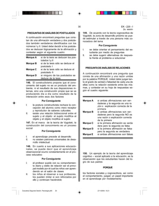 30                                        EK - 229 - I
                                                                                                         2a. sesión
          PREGUNTAS DE ANÁLISIS DE POSTULADOS                     149. De acuerdo con la teoría cognoscitiva de
                                                                  Vygotski, la zona de desarrollo próximo se pue-
     A continuación encontrará preguntas que cons-
                                                                  de estimular a través de una persona más co-
     tan de una afirmación verdadera y dos postula-               nocedora del tema
     dos también verdaderos identificados con los
     números I y II. Usted debe decidir si los postula-                           Por Consguiente
     dos se deducen lógicamente de la afirmación y                I.      se debe orientar el pensamiento del es-
     contestar según el siguiente cuadro:                                 tudiante por medio de preguntas
                                                                  II.     se debe sugerir alternativas de respues-
     Marque A           si de la tesis se deducen los pos-                ta frente al problema a solucionar
                        tulados I y II
     Marque B           si de la tesis sólo se deduce el
                        postulado I
                                                                        PREGUNTA DE ANÁLISIS DE RELACIONES
     Marque C           si de la tesis sólo se deduce el
                        postulado II                              A continuación encontrará una pregunta que
     Marque D           si ninguno de los postulados se           consta de una afirmación y una razón unidas
                        deduce de la tesis                        por la palabra PORQUE. Usted debe juzgar tan-
     146. El constructivismo propone que el cono-                 to el grado de verdad o falsedad de cada una de
     cimiento del sujeto no es un producto del am-                ellas como la relación existente entre las mis-
     biente, ni el resultado de sus disposiciones in-             mas, y contestar en su hoja de respuestas se-
     ternas, sino una construcción propia que se va               gún el cuadro siguiente:
     produciendo día a día como resultado de la
     interacción entre esos dos factores
                         Por Consiguiente                         Marque A       si ambas afirmaciones son ver-
                                                                                 daderas y la segunda es una ra
     I.      la postura constructivista rechaza la con-
                                                                                 zón o explicación correcta de la
             cepción del alumno como mero receptor
                                                                                 primera
             y reproductor de saberes culturales
                                                                  Marque B       si ambas afirmaciones son ver-
     II.     existe una relación bidireccional entre el
                                                                                 daderas pero la segunda NO es
             sujeto y el objeto: el sujeto modifica al
                                                                                 una razón o explicación correcta
             objeto y el objeto modifica al sujeto
                                                                                 de la primera
     147. En el marco de la teoría de Vygotski, la                Marque C       si la primera afirmación es verda
     construcción del conocimiento es un proceso                                 dera pero la segunda es falsa
     social                                                       Marque D       si la primera afirmación es falsa
                   Por Consiguiente                                              pero la segunda es verdadera
                                                                  Marque E       si ambas afirmaciones son falsas
     I.      el aprendizaje precede al desarrollo
     II.     no existen patrones universales de desa-
             rrollo intelectual
     148. En cuanto a sus aplicaciones educacio-
     nales, se puede decir que el aprendizaje
     observacional ocurre constantemente en el pro-
                                                                  150. Un ejemplo de la teoría del aprendizaje
     ceso educativo
                                                                  cognitivo – social aplicado a la educación, es la
                         Por Consiguiente                         observación que los estudiantes hacen del lo-
     I.      el profesor puede con su comportamien-               gro de sus padres
             to diario y estilo de relación ser el princi-
             pal modelo por el cual los niños van apren-                                PORQUE
             diendo en el salón de clases
     II.     los niños al observar a sus profesores,              los factores sociales y cognoscitivos, así como
             los pueden imitar si son reforzados por              el comportamiento, juegan un papel importante
             ello y continúan haciéndolo                          en el aprendizaje por modelamiento




Educativa Segunda Sesión. Psicología.p65   30                                    2/11/2004, 10:21
 