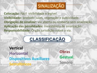 SINALIZAÇÃO
Colocação: Fácil visibilidade e legível.
Visibilidade: proibido luzes, vegetação e publicidade.
Obrigação de sinalizar: via aberta ou reaberta sem sinalização.
Aplicação das penalidades: Inexistência de sinalização.
Responsabilidade: Órgão jurisdição sobre a via.

                  CLASSIFICAÇÃO
   Vertical
   Horizontal                          Obras
   Dispositivos Auxiliares             Gestual
   Semafóricos                         Sonoro
 