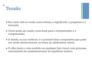 +
    Tensão

    n    Seu valor está no modo como reforça o significado, o propósito e a
          intenção;

    n    Como pode ser usado como base para a interpretação e a
          compreensão;

    n    A tensão, ou sua ausência, é o primeiro fator compositivo que pode
          ser usado sintaticamente na busca do alfabetismo visual;

    n    O olho busca o eixo sentido em qualquer fato visual, num processo
          interminável de estabelecimento do equilíbrio relativo.
 
