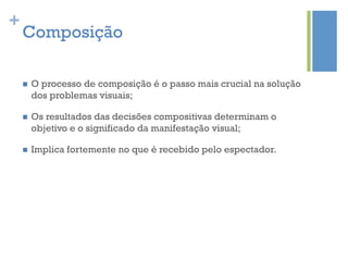 +
    Composição

    n    O processo de composição é o passo mais crucial na solução
          dos problemas visuais;

    n    Os resultados das decisões compositivas determinam o
          objetivo e o significado da manifestação visual;

    n    Implica fortemente no que é recebido pelo espectador.
 