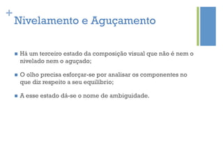 +
    Nivelamento e Aguçamento

    n    Há um terceiro estado da composição visual que não é nem o
          nivelado nem o aguçado;

    n    O olho precisa esforçar-se por analisar os componentes no
          que diz respeito a seu equilíbrio;

    n    A esse estado dá-se o nome de ambiguidade.
 