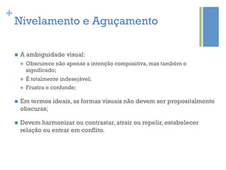 +
    Nivelamento e Aguçamento

    n    A ambiguidade visual:
          n    Obscurece não apenas a intenção compositiva, mas também o
                significado;
          n    É totalmente indesejável;
          n    Frustra e confunde;

    n    Em termos ideais, as formas visuais não devem ser propositalmente
          obscuras;

    n    Devem harmonizar ou contrastar, atrair ou repelir, estabelecer
          relação ou entrar em conflito.
 