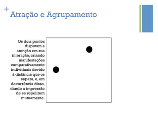 +
    Atração e Agrupamento


         Os dois pontos
            disputam a
        atenção em sua
     interação, criando
         manifestações
    comparativamente
    individuais devido
     à distância que os
          separa, e, em
    decorrência disso,
    dando a impressão
       de se repelirem
          mutuamente.
 