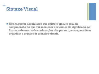 +
    Sintaxe Visual

    n    Não há regras absolutas: o que existe é um alto grau de
          compreensão do que vai acontecer em termos de significado, se
          fizermos determinadas ordenações das partes que nos permitam
          organizar e orquestrar os meios visuais.
 