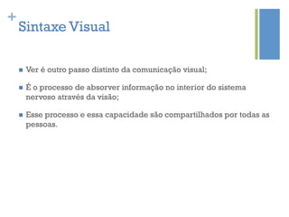 +
    Sintaxe Visual

    n    Ver é outro passo distinto da comunicação visual;

    n    É o processo de absorver informação no interior do sistema
          nervoso através da visão;

    n    Esse processo e essa capacidade são compartilhados por todas as
          pessoas.
 
