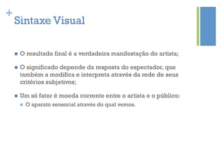+
    Sintaxe Visual

    n    O resultado final é a verdadeira manifestação do artista;

    n    O significado depende da resposta do espectador, que
          também a modifica e interpreta através da rede de seus
          critérios subjetivos;

    n    Um só fator é moeda corrente entre o artista e o público:
          n    O aparato sensorial através do qual vemos.
 