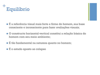 +
    Equilíbrio

    n    É a referência visual mais forte e firme do homem, sua base
          consciente e inconsciente para fazer avaliações visuais;

    n    O constructo horizontal-vertical constitui a relação básica do
          homem com seu meio ambiente;

    n    É tão fundamental na natureza quanto no homem;

    n    É o estado oposto ao colapso
 