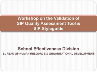 School Effectiveness Division
BUREAU OF HUMAN RESOURCE & ORGANIZATIONAL DEVELOPMENT
Workshop on the Validation of
SIP Quality Assessment Tool &
SIP Styleguide
 