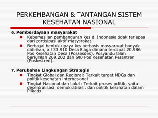 PERKEMBANGAN & TANTANGAN SISTEM
        KESEHATAN NASIONAL
6. Pemberdayaan masyarakat
      Keberhasilan pembangunan kes di Indonesia tidak terlepas
       dari partisipasi aktif masyarakat.
      Berbagai bentuk upaya kes berbasis masyarakat banyak
       didirikan, a.l 33.910 Desa Siaga dimana terdapat 20.986
       Pos Kesehatan Desa (Poskesdes). Posyandu telah
       berjumlah 269.202 dan 600 Pos Kesehatan Pesantren
       (Poskestren).

7. Perubahan Lingkungan Strategis
      Tingkat Global dan Regional: Terkait target MDGs dan
       politik kesehatan internasional
      Tingkat Nasional dan Lokal: Terkait proses politik, yaitu:
       desentralisasi, demokratisasi, dan politik kesehatan dalam
       Pilkada
 
