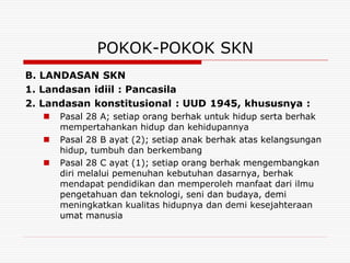 POKOK-POKOK SKN
B. LANDASAN SKN
1. Landasan idiil : Pancasila
2. Landasan konstitusional : UUD 1945, khususnya :
      Pasal 28 A; setiap orang berhak untuk hidup serta berhak
       mempertahankan hidup dan kehidupannya
      Pasal 28 B ayat (2); setiap anak berhak atas kelangsungan
       hidup, tumbuh dan berkembang
      Pasal 28 C ayat (1); setiap orang berhak mengembangkan
       diri melalui pemenuhan kebutuhan dasarnya, berhak
       mendapat pendidikan dan memperoleh manfaat dari ilmu
       pengetahuan dan teknologi, seni dan budaya, demi
       meningkatkan kualitas hidupnya dan demi kesejahteraan
       umat manusia
 